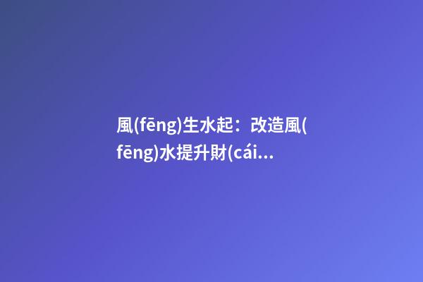 風(fēng)生水起：改造風(fēng)水提升財(cái)運(yùn)