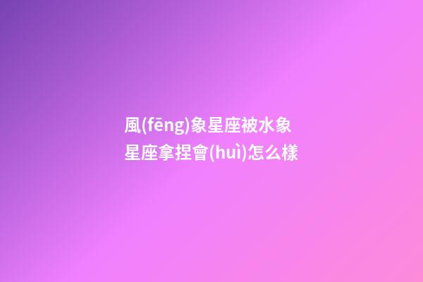 風(fēng)象星座被水象星座拿捏會(huì)怎么樣-第1張-星座運(yùn)勢(shì)-玄機(jī)派