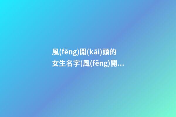 風(fēng)開(kāi)頭的女生名字(風(fēng)開(kāi)頭的名字四個(gè)字)