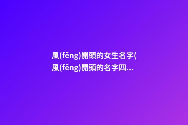風(fēng)開頭的女生名字(風(fēng)開頭的名字四個(gè)字)