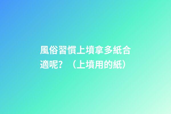 風俗習慣上墳拿多紙合適呢？（上墳用的紙）
