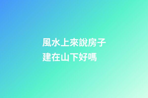 風水上來說房子建在山下好嗎