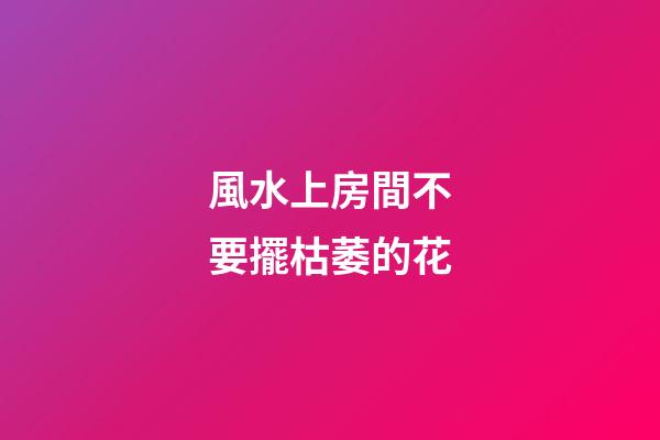 風水上房間不要擺枯萎的花