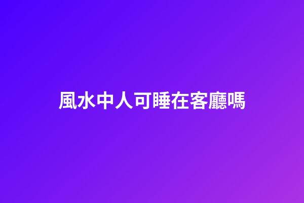 風水中人可睡在客廳嗎