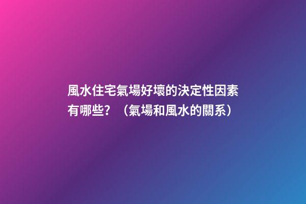 風水住宅氣場好壞的決定性因素有哪些？（氣場和風水的關系）