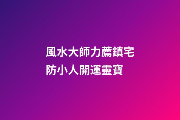 風水大師力薦鎮宅防小人開運靈寶