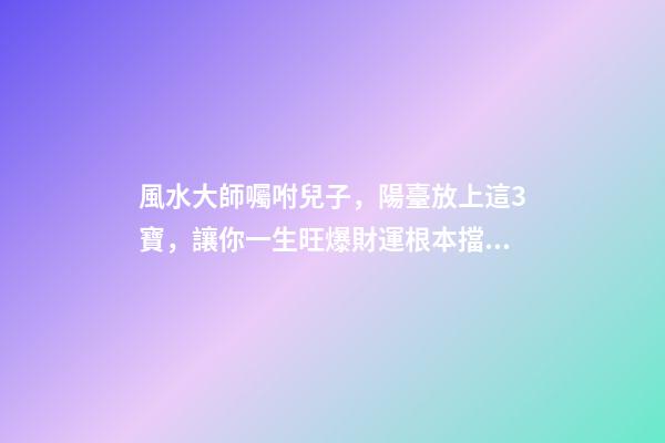 風水大師囑咐兒子，陽臺放上這3寶，讓你一生旺爆財運根本擋不住