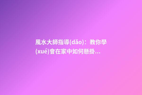 風水大師指導(dǎo)：教你學(xué)會在家中如何懸掛吉祥物