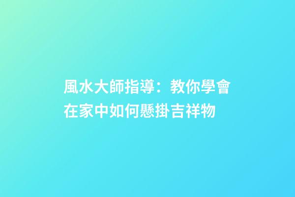 風水大師指導：教你學會在家中如何懸掛吉祥物