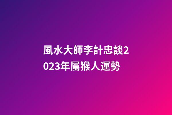 風水大師李計忠談2023年屬猴人運勢