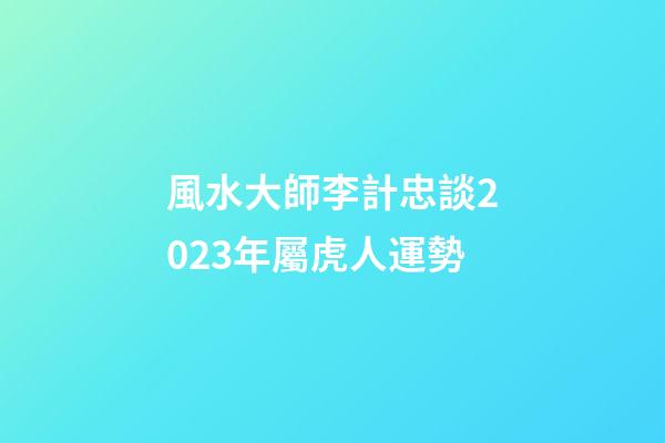 風水大師李計忠談2023年屬虎人運勢