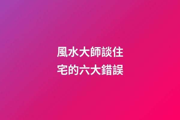 風水大師談住宅的六大錯誤