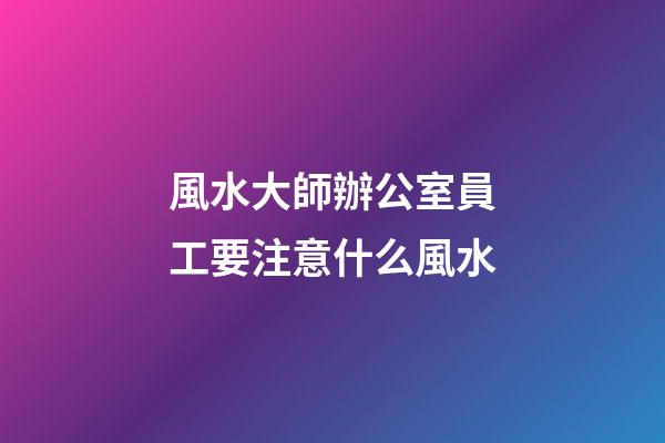 風水大師辦公室員工要注意什么風水