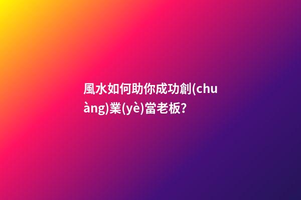 風水如何助你成功創(chuàng)業(yè)當老板？