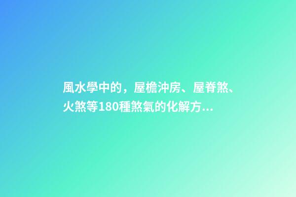 風水學中的，屋檐沖房、屋脊煞、火煞等180種煞氣的化解方法