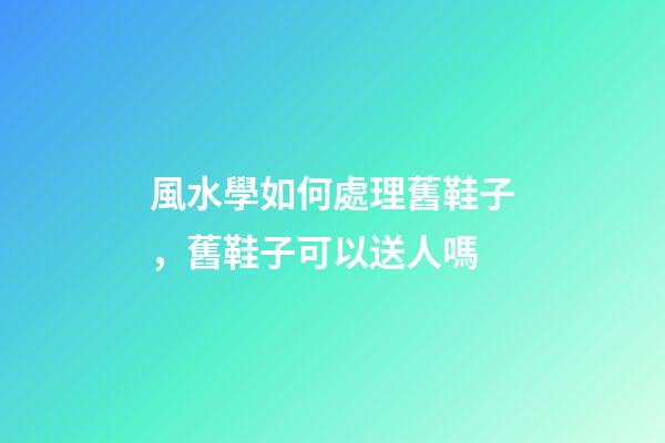 風水學如何處理舊鞋子，舊鞋子可以送人嗎