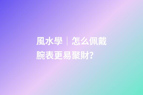 風水學｜怎么佩戴腕表更易聚財？