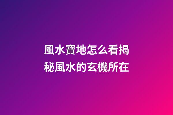風水寶地怎么看?揭秘風水的玄機所在