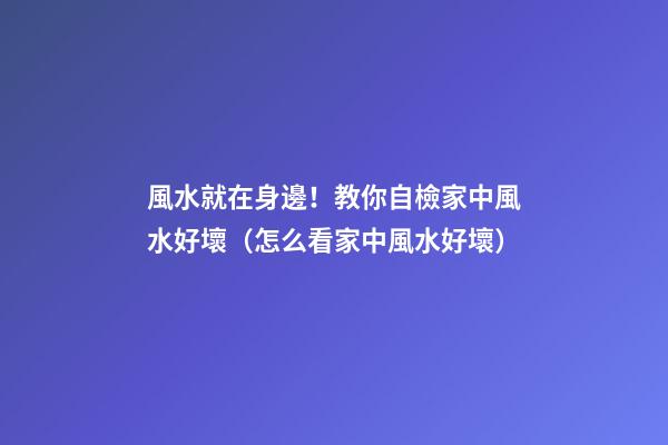 風水就在身邊！教你自檢家中風水好壞（怎么看家中風水好壞）