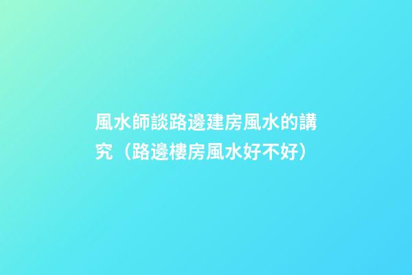 風水師談路邊建房風水的講究（路邊樓房風水好不好）