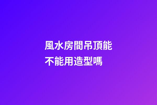 風水房間吊頂能不能用造型嗎