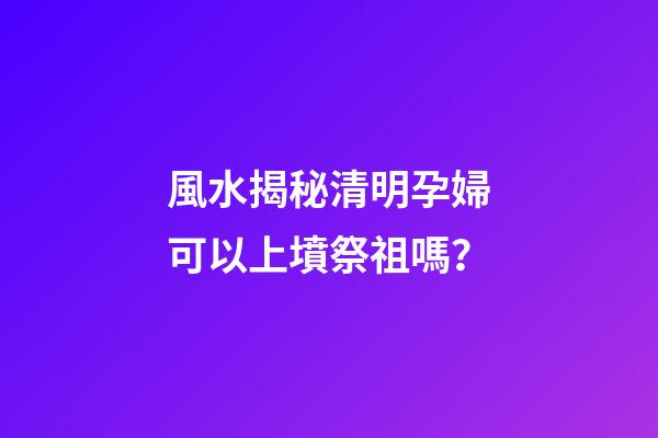 風水揭秘清明孕婦可以上墳祭祖嗎？