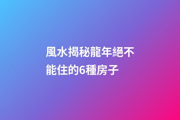 風水揭秘龍年絕不能住的6種房子