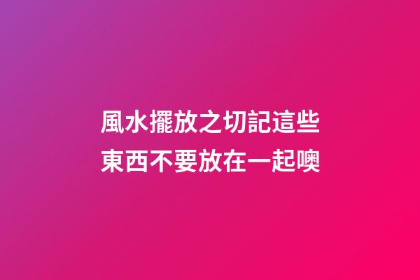 風水擺放之切記這些東西不要放在一起噢