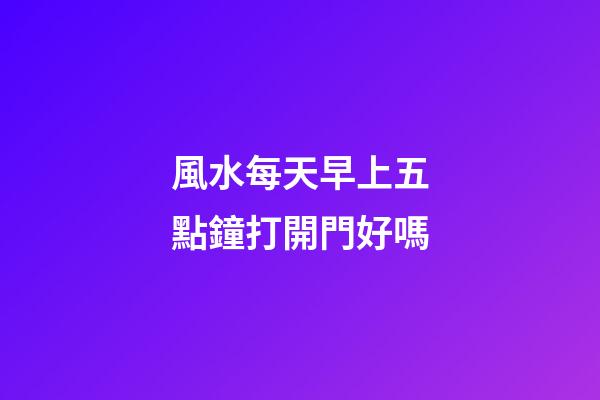 風水每天早上五點鐘打開門好嗎