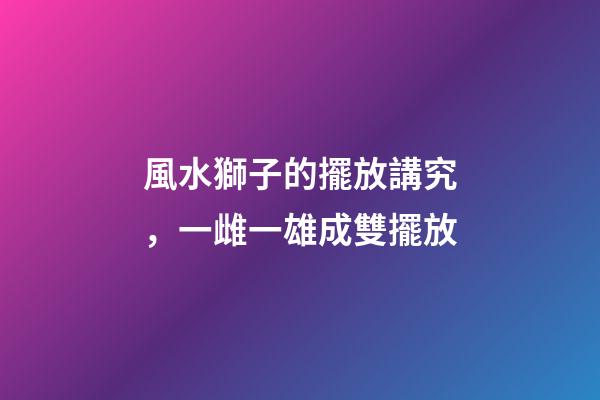 風水獅子的擺放講究，一雌一雄成雙擺放