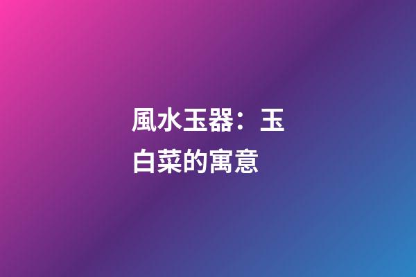 風水玉器：玉白菜的寓意