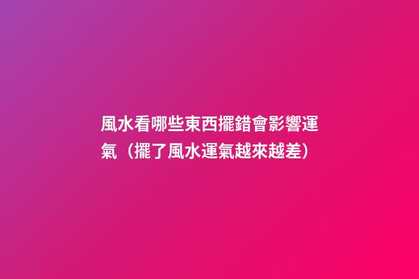 風水看哪些東西擺錯會影響運氣（擺了風水運氣越來越差）