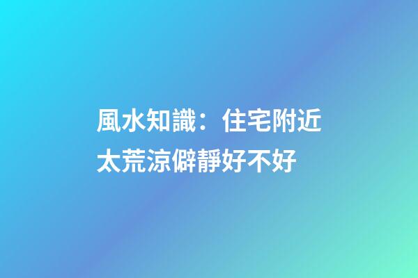 風水知識：住宅附近太荒涼僻靜好不好