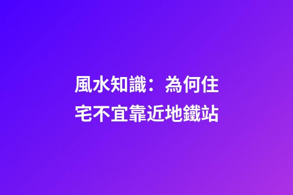 風水知識：為何住宅不宜靠近地鐵站