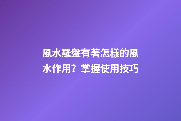 風水羅盤有著怎樣的風水作用？掌握使用技巧