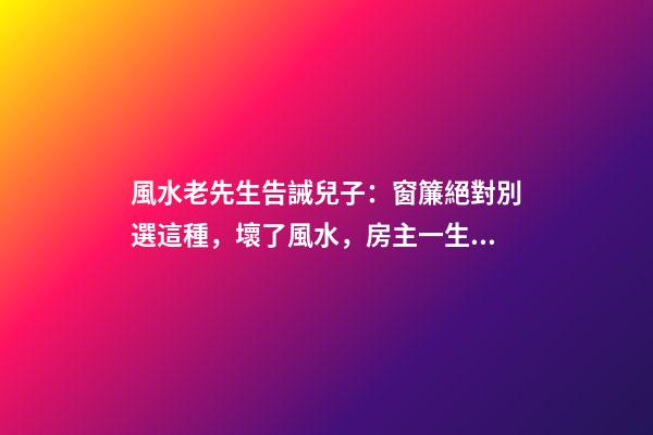 風水老先生告誡兒子：窗簾絕對別選這種，壞了風水，房主一生難富