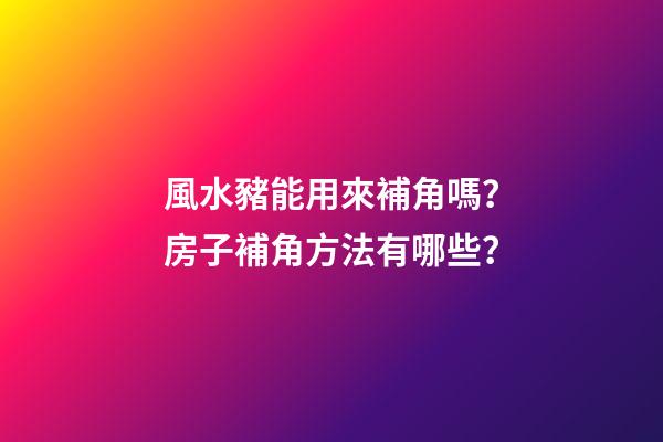 風水豬能用來補角嗎？房子補角方法有哪些？