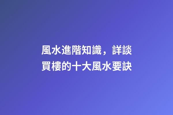 風水進階知識，詳談買樓的十大風水要訣