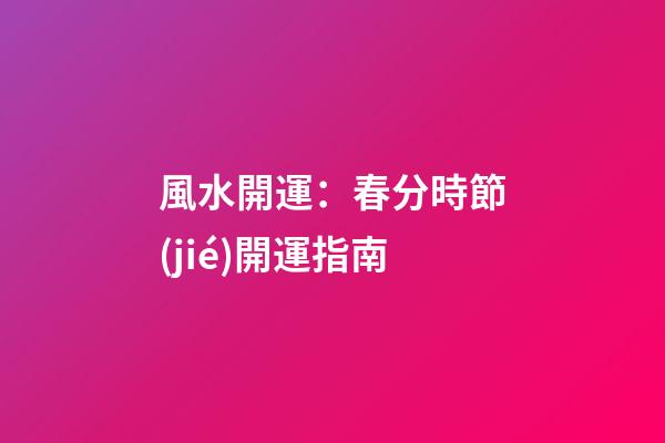 風水開運：春分時節(jié)開運指南