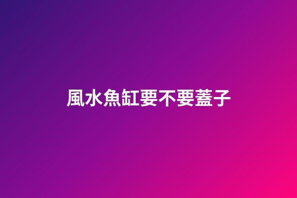 風水魚缸要不要蓋子