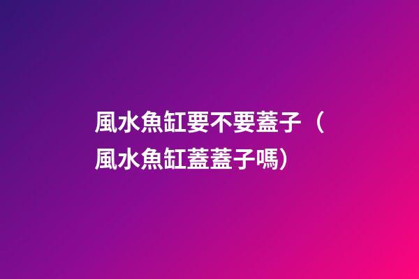 風水魚缸要不要蓋子（風水魚缸蓋蓋子嗎）