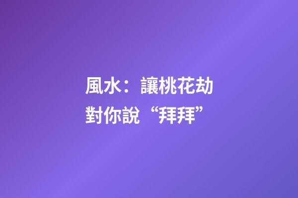 風水：讓桃花劫對你說“拜拜”