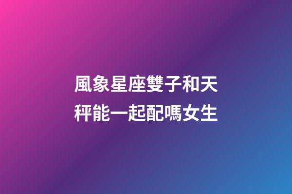 風象星座雙子和天秤能一起配嗎女生-第1張-星座運勢-玄機派
