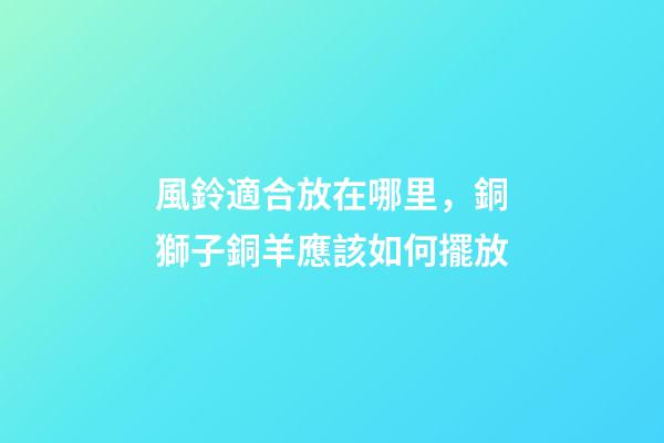 風鈴適合放在哪里，銅獅子銅羊應該如何擺放