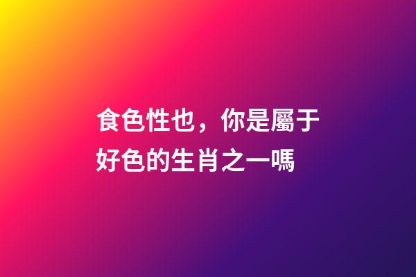 食色性也，你是屬于好色的生肖之一嗎