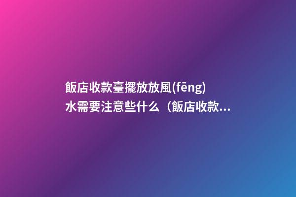 飯店收款臺擺放放風(fēng)水需要注意些什么（飯店收款臺擺放哪個(gè)位置）