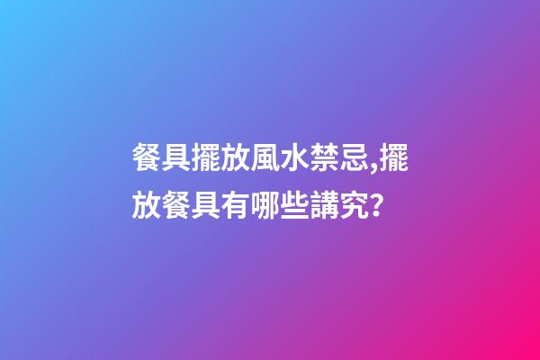 餐具擺放風水禁忌,擺放餐具有哪些講究？