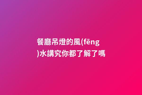 餐廳吊燈的風(fēng)水講究你都了解了嗎