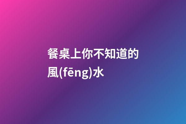 餐桌上你不知道的風(fēng)水