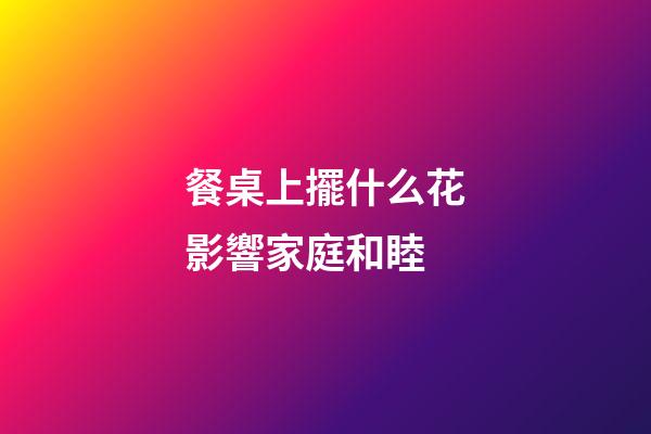 餐桌上擺什么花影響家庭和睦